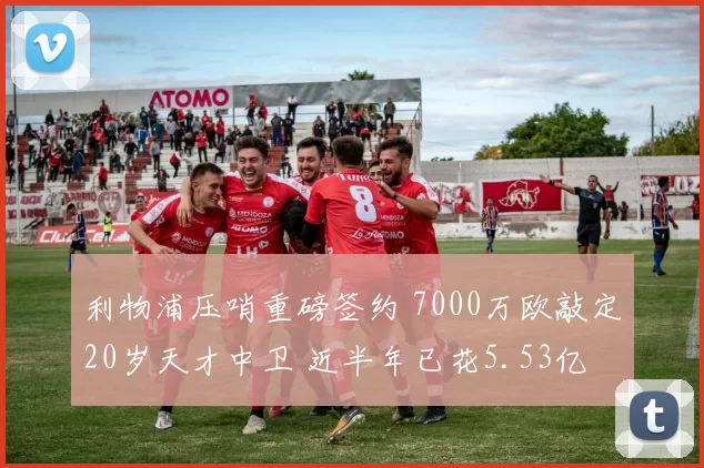 利物浦压哨重磅签约 7000万欧敲定20岁天才中卫 近半年已花5.53亿