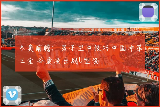 冬奥前瞻：男子空中技巧中国冲第三金 谷爱凌出战U型场