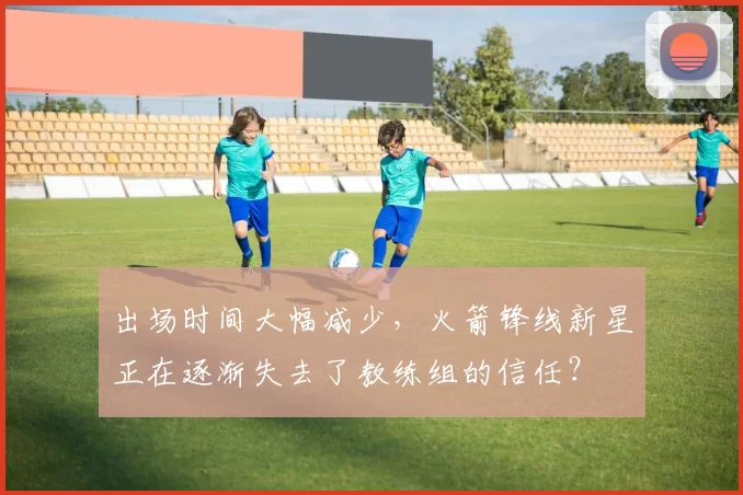 出场时间大幅减少，火箭锋线新星正在逐渐失去了教练组的信任？