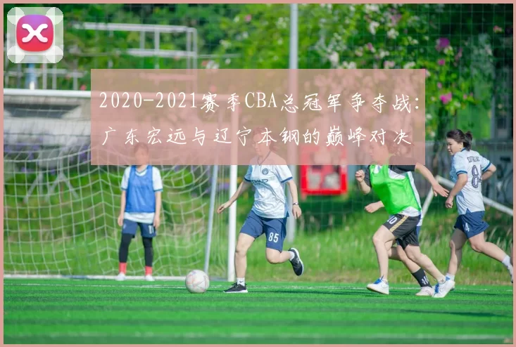 2020-2021赛季CBA总冠军争夺战：广东宏远与辽宁本钢的巅峰对决
