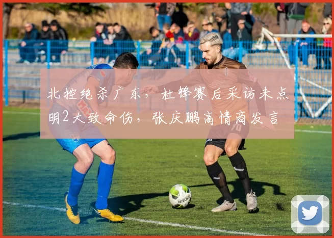 北控绝杀广东，杜锋赛后采访未点明2大致命伤，张庆鹏高情商发言