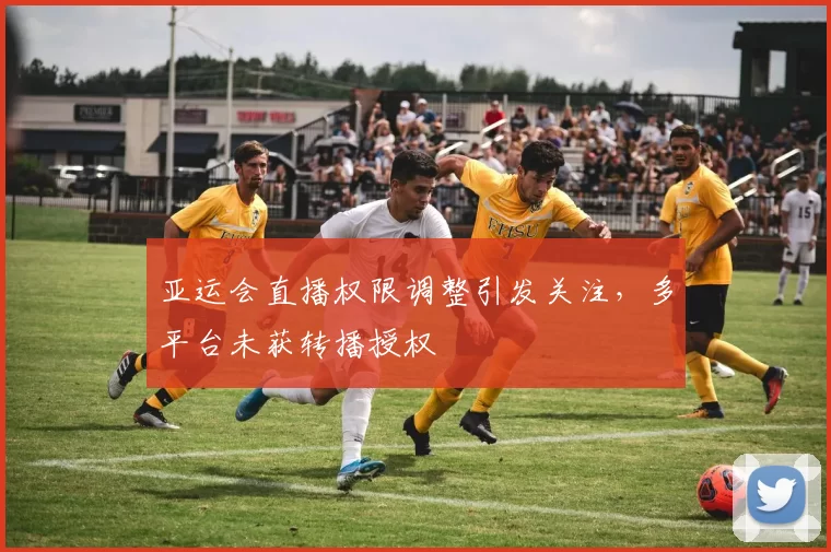 亚运会直播权限调整引发关注，多平台未获转播授权