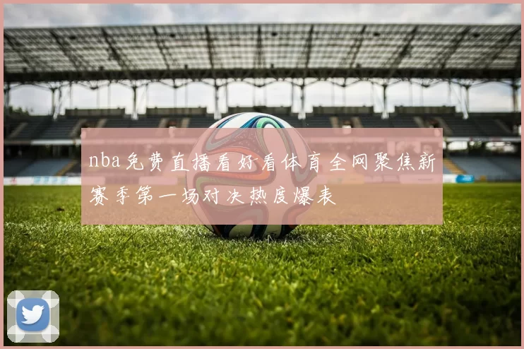 nba免费直播看好看体育全网聚焦新赛季第一场对决热度爆表
