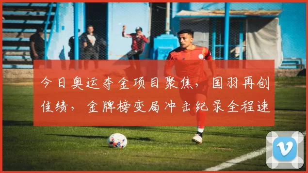 今日奥运夺金项目聚焦，国羽再创佳绩，金牌榜变局冲击纪录全程速递