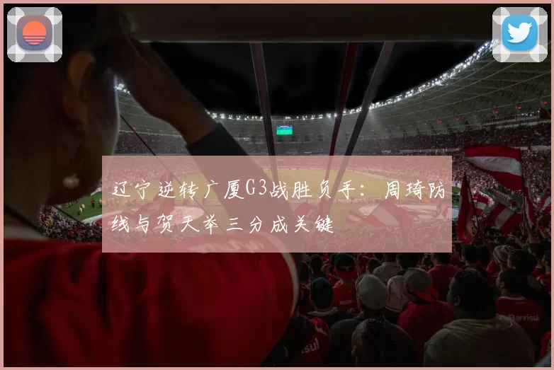 辽宁逆转广厦G3战胜负手：周琦防线与贺天举三分成关键