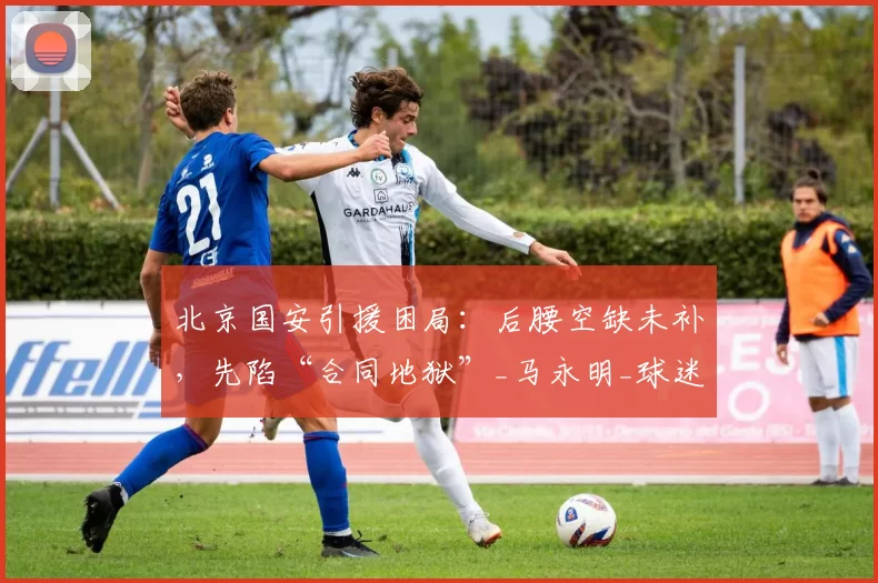 北京国安引援困局：后腰空缺未补，先陷“合同地狱”_马永明_球迷_斯帕伊奇