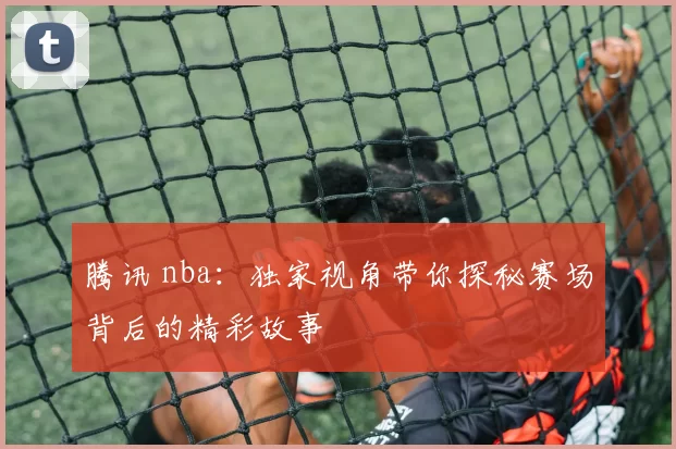 腾讯 nba：独家视角带你探秘赛场背后的精彩故事