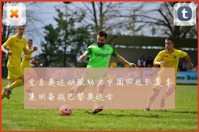 金乐奥运动服助力中国田径队夏季集训备战巴黎奥运会