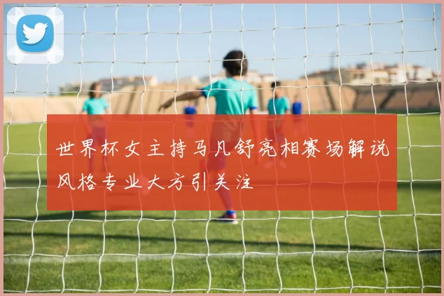 世界杯女主持马凡舒亮相赛场解说风格专业大方引关注