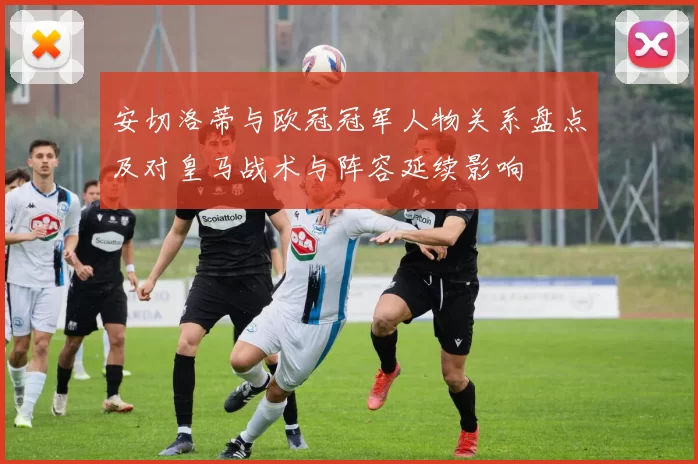 安切洛蒂与欧冠冠军人物关系盘点及对皇马战术与阵容延续影响