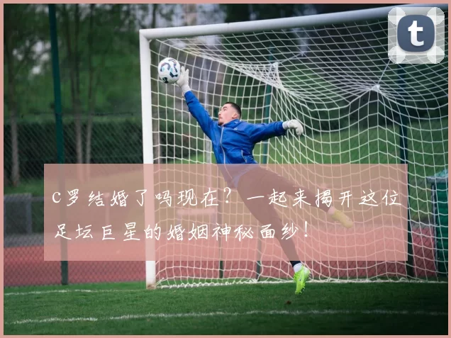 c罗结婚了吗现在?一起来揭开这位足坛巨星的婚姻神秘面纱!