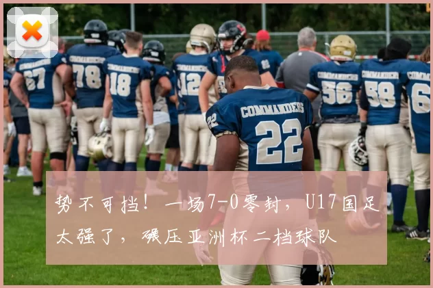 势不可挡！一场7-0零封，U17国足太强了，碾压亚洲杯二档球队