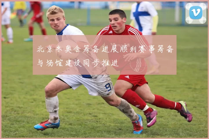 北京冬奥会筹备进展顺利赛事筹备与场馆建设同步推进