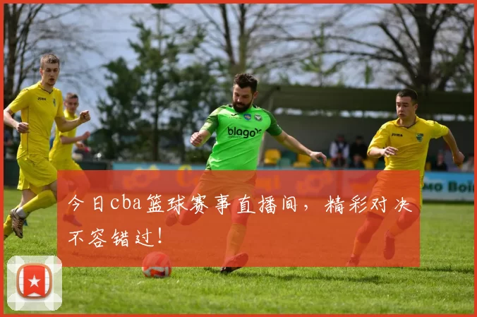 今日cba篮球赛事直播间，精彩对决不容错过！