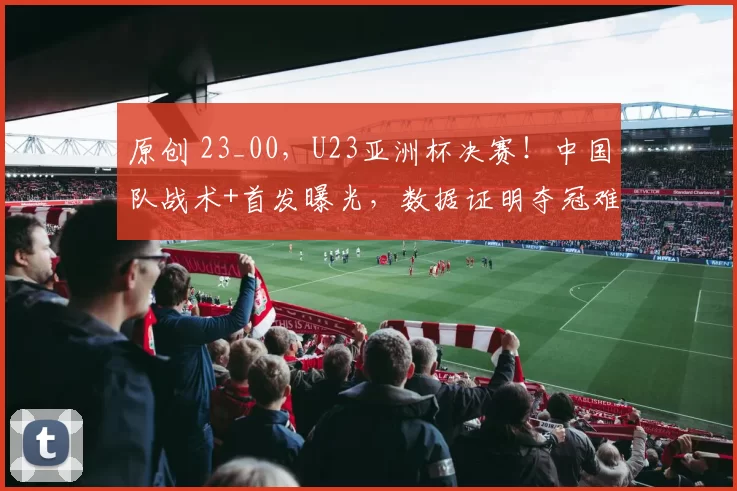 原创 23_00，U23亚洲杯决赛！中国队战术+首发曝光，数据证明夺冠难了