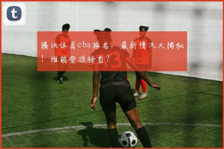 腾讯体育cba排名，最新情况大揭秘！谁能登顶榜首？