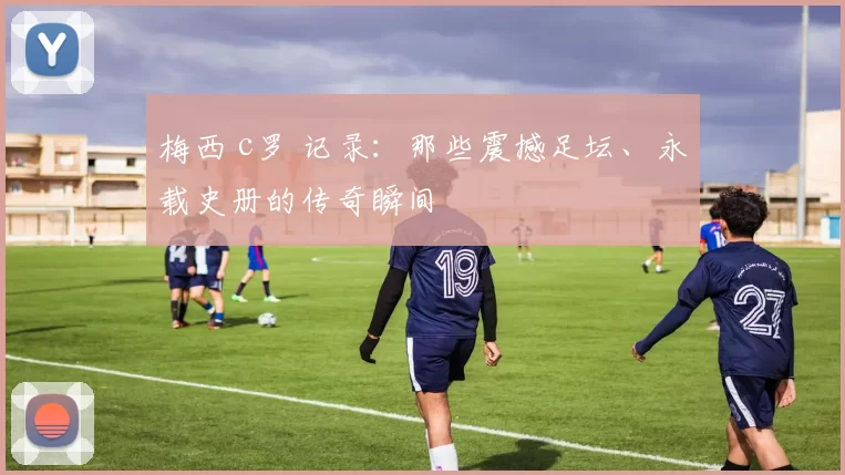 梅西 c罗 记录：那些震撼足坛、永载史册的传奇瞬间