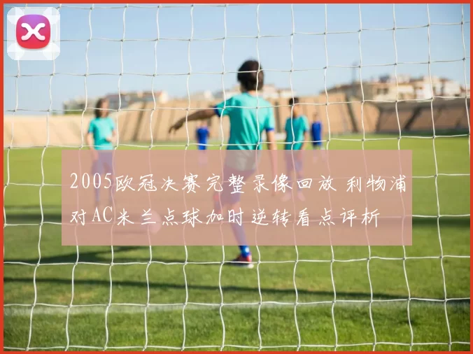 2005欧冠决赛完整录像回放 利物浦对AC米兰点球加时逆转看点评析