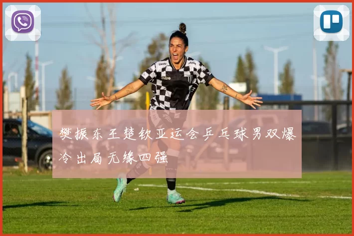 樊振东王楚钦亚运会乒乓球男双爆冷出局无缘四强