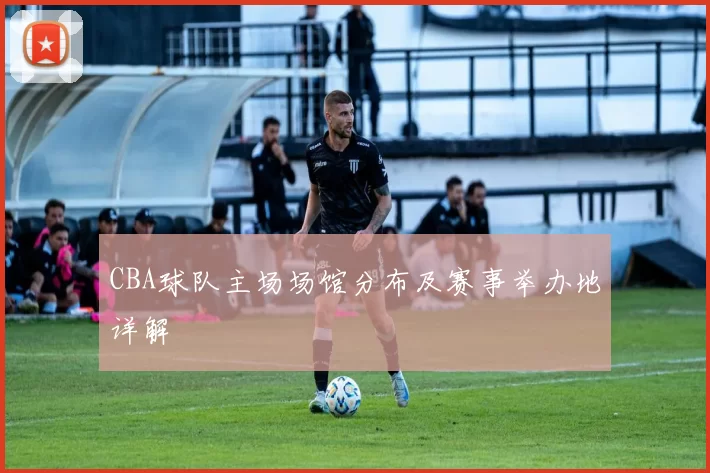 CBA球队主场场馆分布及赛事举办地详解