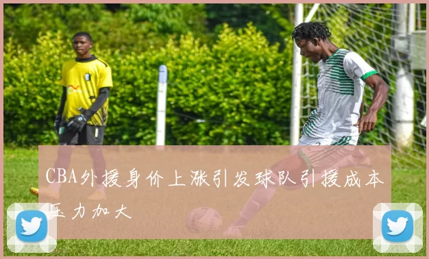 CBA外援身价上涨引发球队引援成本压力加大