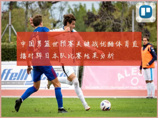 中国男篮世预赛关键战优酷体育直播对阵日本队比赛结果分析