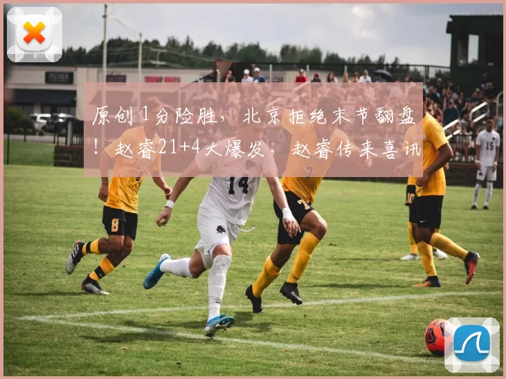 原创 1分险胜，北京拒绝末节翻盘！赵睿21+4大爆发，赵睿传来喜讯